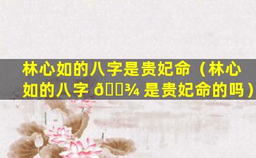 林心如的八字是贵妃命（林心如的八字 🌾 是贵妃命的吗）